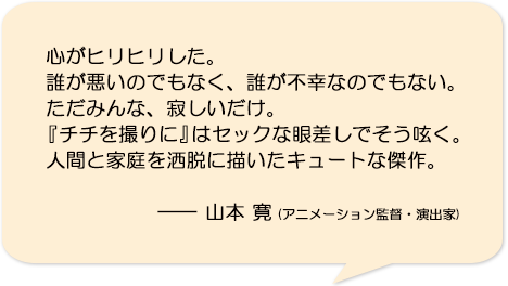 心がヒリヒリした。誰が悪いのでもなく、誰が不幸なのでもない。ただみんな、寂しいだけ。『チチを撮りに』はセックな眼差しでそう呟く。人間と家庭を洒脱に描いたキュートな傑作。―山本寛(アニメーション監督・演出家)