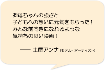 お母ちゃんの強さと子どもへの想いに元気をもらった！みんな前向きになれるような気持ちの良い映画！―土屋アンナ(モデル・アーティスト)