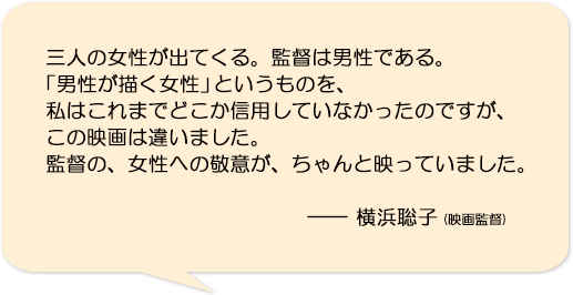 三人の女性が出てくる。監督は男性である。「男性が描く女性」というものを、私はこれまでどこか信用していなかったのですが、この映画は違いました。監督の、女性への敬意が、ちゃんと映っていました。―横浜聡子(映画監督)