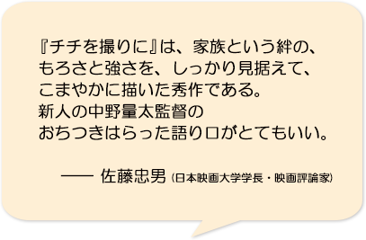 『チチを撮りに』は、家族という絆の、もろさと強さを、しっかり見据えて、こまやかに描いた秀作である。新人の中野量太監督のおちつきはらった語り口がとてもいい。―佐藤忠男(日本映画大学学長・映画評論家)