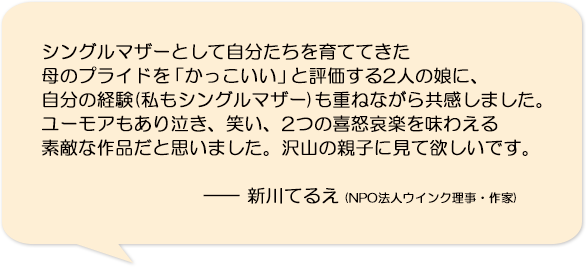 シングルマザーとして自分たちを育ててきた母のプライドを「かっこいい」と評価する2人の娘に、自分の経験(私もシングルマザー)も重ねながら共感しました。ユーモアもあり泣き、笑い、2つの喜怒哀楽を味わえる素敵な作品だと思いました。沢山の親子に見て欲しいです。―新川てるえ(NPO法人ウインク理事・作家)