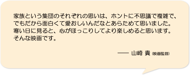 家族という集団のそれぞれの思いは、ホントに不思議で複雑で、でもだから面白くて愛おしいんだなとあらためて思いました。寒い日に見ると、心がほっこりしてより楽しめると思います。そんな映画です。―山崎貴(映画監督)