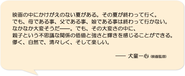 映画の中にかけがえのない夏がある。その夏が終わって行く。でも、母である事、父である事、娘である事は終わって行かない。なかなか大変そうだ——。でも、その大変さの中に、親子という不思議な関係の価値と強さと輝きを感じることができる。儚く、自然で、清々しく、そして楽しい。―犬童一心(映画監督)