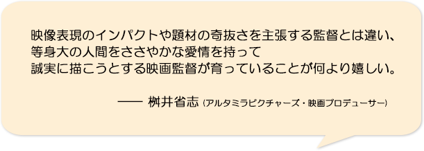 映像表現のインパクトや題材の奇抜さを主張する監督とは違い、等身大の人間をささやかな愛情を持って誠実に描こうとする映画監督が育っていることが何より嬉しい。―桝井省志(アルタミラピクチャーズ・映画プロデューサー)