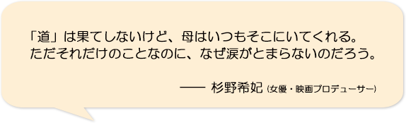 「道」は果てしないけど、母はいつもそこにいてくれる。ただそれだけのことなのに、なぜ涙がとまらないのだろう。―杉野希妃(女優・映画プロデューサー)