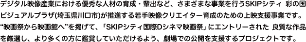 デジタル映像産業における優秀な人材の育成・輩出など、さまざまな事業を行うSKIPシティ 彩の国ビジュアルプラザ(埼玉県川口市)が推進する若手映像クリエイター育成のための上映支援事業です。“映画祭から映画館へ”を掲げて、「SKIPシティ国際Dシネマ映画祭」にエントリーされた 良質な作品を厳選し、より多くの方に鑑賞していただけるよう、劇場での公開を支援するプロジェクトです。